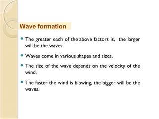  The greater each of the above factors is, the larger
will be the waves.
 Waves come in various shapes and sizes.
 The size of the wave depends on the velocity of the
wind.
 The faster the wind is blowing, the bigger will be the
waves.
Wave formation
 