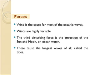  Wind is the cause for most of the oceanic waves.
 Winds are highly variable.
 The third disturbing force is the attraction of the
Sun and Moon, on ocean water.
 These cause the longest waves of all, called the
tides.
Forces
 