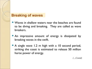  Waves in shallow waters near the beaches are found
to be diving and breaking. They are called as wave
breakers.
 An impressive amount of energy is dissipated by
breaking waves in the swift.
 A single wave 1.2 m high with a 10 second period,
striking the coast is estimated to release 50 million
horse power of energy.
Breaking of waves
(…Contd)
 
