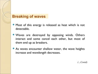  Most of this energy is released as heat which is not
detectable.
 Waves are destroyed by opposing winds. Others
interact and some cancel each other, but most of
them end up as breakers.
 As waves encounter shallow water, the wave heights
increase and wavelength decreases.
Breaking of waves
(…Contd)
 