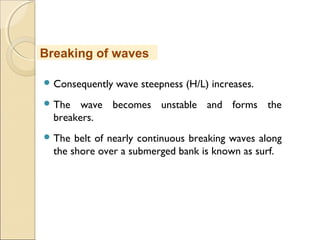  Consequently wave steepness (H/L) increases.
 The wave becomes unstable and forms the
breakers.
 The belt of nearly continuous breaking waves along
the shore over a submerged bank is known as surf.
Breaking of waves
 
