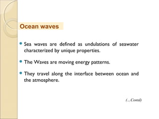  Sea waves are defined as undulations of seawater
characterized by unique properties.
 The Waves are moving energy patterns.
 They travel along the interface between ocean and
the atmosphere.
Ocean waves
(…Contd)
 