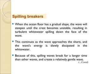  When the ocean floor has a gradual slope, the wave will
steepen until the crest becomes unstable, resulting in
turbulent whitewater spilling down the face of the
wave.
 This continues as the wave approaches the shore, and
the wave's energy is slowly dissipated in the
whitewater.
 Because of this, spilling waves break for a longer time
than other waves, and create a relatively gentle wave.
Spilling breakers
(…Contd)
 