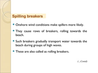  Onshore wind conditions make spillers more likely.
 They cause rows of breakers, rolling towards the
beach.
 Such breakers gradually transport water towards the
beach during groups of high waves.
 These are also called as rolling breakers.
Spilling breakers
(…Contd)
 