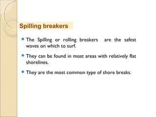  The Spilling or rolling breakers are the safest
waves on which to surf.
 They can be found in most areas with relatively flat
shorelines.
 They are the most common type of shore breaks.
Spilling breakers
 