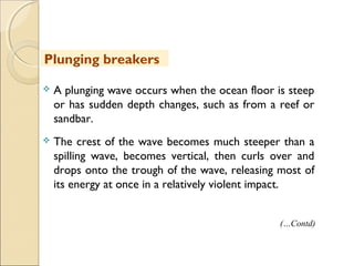  A plunging wave occurs when the ocean floor is steep
or has sudden depth changes, such as from a reef or
sandbar.
 The crest of the wave becomes much steeper than a
spilling wave, becomes vertical, then curls over and
drops onto the trough of the wave, releasing most of
its energy at once in a relatively violent impact.
Plunging breakers
(…Contd)
 