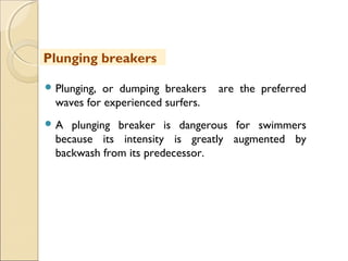  Plunging, or dumping breakers are the preferred
waves for experienced surfers.
 A plunging breaker is dangerous for swimmers
because its intensity is greatly augmented by
backwash from its predecessor.
Plunging breakers
 
