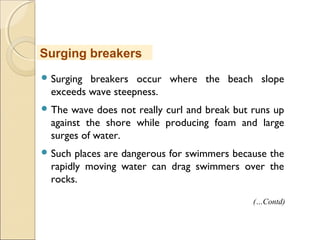  Surging breakers occur where the beach slope
exceeds wave steepness.
 The wave does not really curl and break but runs up
against the shore while producing foam and large
surges of water.
 Such places are dangerous for swimmers because the
rapidly moving water can drag swimmers over the
rocks.
Surging breakers
(…Contd)
 