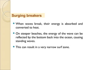  When waves break, their energy is absorbed and
converted to heat.
 On steeper beaches, the energy of the wave can be
reflected by the bottom back into the ocean, causing
standing waves.
 This can result in a very narrow surf zone.
Surging breakers
 