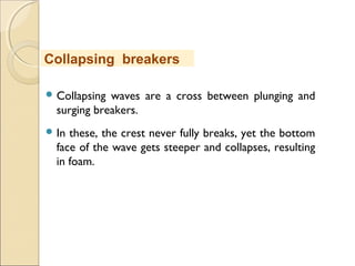  Collapsing waves are a cross between plunging and
surging breakers.
 In these, the crest never fully breaks, yet the bottom
face of the wave gets steeper and collapses, resulting
in foam.
Collapsing breakers
 