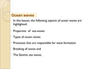 In this lesson, the following aspects of ocean waves are
highlighted:
 Properties of sea-waves
 Types of ocean waves
 Processes that are responsible for wave formation
 Breaking of waves and
 The Seismic sea waves.
Ocean waves
 