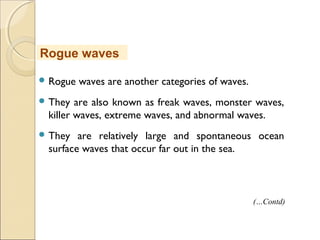  Rogue waves are another categories of waves.
 They are also known as freak waves, monster waves,
killer waves, extreme waves, and abnormal waves.
 They are relatively large and spontaneous ocean
surface waves that occur far out in the sea.
Rogue waves
(…Contd)
 