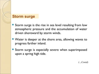  Storm surge is the rise in sea level resulting from low
atmospheric pressure and the accumulation of water
driven shoreward by storm winds.
 Water is deeper at the shore area, allowing waves to
progress farther inland.
 Storm surge is especially severe when superimposed
upon a spring high tide.
Storm surge
(…Contd)
 