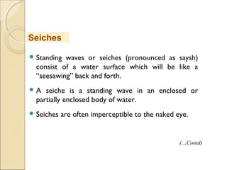 Standing waves or seiches (pronounced as saysh)
consist of a water surface which will be like a
“seesawing” back and forth.
 A seiche is a standing wave in an enclosed or
partially enclosed body of water.
 Seiches are often imperceptible to the naked eye.
Seiches
(…Contd)
 