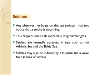  Any observer, in boats on the sea surface, may not
notice that a seiche is occurring.
 This happens due to its extremely long wavelengths.
 Seiches are normally observed in seas such as the
Adriatic Sea and the Baltic Sea.
 Seiches may also be induced by a tsunami and a wave
train (series of waves).
Seiches
 