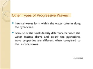  Internal waves form within the water column along
the pycnocline.
 Because of the small density difference between the
water masses above and below the pycnocline,
wave properties are different when compared to
the surface waves.
Other Types of Progressive Waves
(…Contd)
 