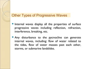  Internal waves display all the properties of surface
progressive waves including reflection, refraction,
interference, breaking, etc.
 Any disturbance to the pycnocline can generate
internal waves, including: flow of water related to
the tides, flow of water masses past each other,
storms, or submarine landslides.
Other Types of Progressive Waves
 