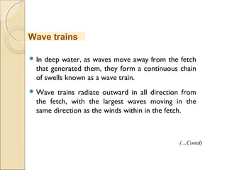  In deep water, as waves move away from the fetch
that generated them, they form a continuous chain
of swells known as a wave train.
 Wave trains radiate outward in all direction from
the fetch, with the largest waves moving in the
same direction as the winds within in the fetch.
Wave trains
(…Contd)
 