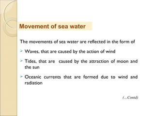 The movements of sea water are reflected in the form of
 Waves, that are caused by the action of wind
 Tides, that are caused by the attraction of moon and
the sun
 Oceanic currents that are formed due to wind and
radiation
Movement of sea water
(…Contd)
 