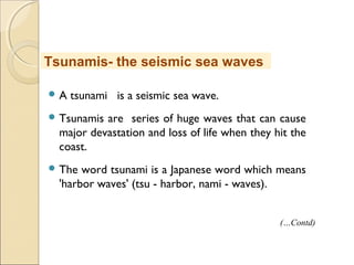  A tsunami is a seismic sea wave.
 Tsunamis are series of huge waves that can cause
major devastation and loss of life when they hit the
coast.
 The word tsunami is a Japanese word which means
'harbor waves' (tsu - harbor, nami - waves).
Tsunamis- the seismic sea waves
(…Contd)
 