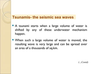  A tsunami starts when a large volume of water is
shifted by any of these underwater mechanism
happen.
 When such a large volume of water is moved, the
resulting wave is very large and can be spread over
an area of a thousands of sq.km.
Tsunamis- the seismic sea waves
(…Contd)
 