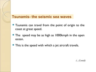  Tsunamis can travel from the point of origin to the
coast at great speed.
 The speed may be as high as 1000kmph in the open
ocean.
 This is the speed with which a jet aircraft travels.
Tsunamis- the seismic sea waves
(…Contd)
 