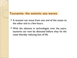  A tsunami can move from one end of the ocean to
the other end in a few hours.
 With the advance in technologies over the years,
tsunamis can now be detected before they hit the
coast thereby reducing loss of life.
Tsunamis- the seismic sea waves
 