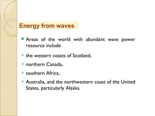  Areas of the world with abundant wave power
resource include
 the western coasts of Scotland,
 northern Canada,
 southern Africa,
 Australia, and the northwestern coast of the United
States, particularly Alaska.
Energy from waves
 