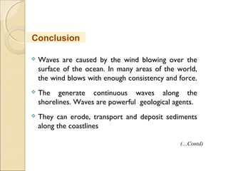  Waves are caused by the wind blowing over the
surface of the ocean. In many areas of the world,
the wind blows with enough consistency and force.
 The generate continuous waves along the
shorelines. Waves are powerful geological agents.
 They can erode, transport and deposit sediments
along the coastlines
Conclusion
(…Contd)
 