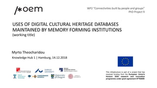 USES OF DIGITAL CULTURAL HERITAGE DATABASES
MAINTAINED BY MEMORY FORMING INSTITUTIONS
(working title)
WP2 “Connectivities built by people and groups”
PhD Project 9
Myrto Theocharidou
Knowledge Hub 1 | Hamburg, 14.12.2018
 