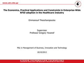 The Economics, Practical Applications and Constraints in Enterprise-Wide
               RFID adoption in the Healthcare Industry


                        Emmanouil Theocharopoulos



                                  Supervisor
                          Professor Gregory Yovanof




            MSc in Management of Business, Innovation and Technology

                                  18/10/2012
 
