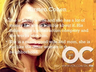 Kirsten Cohen
• She is Sandy’s wife and she has a lot of
  money but she is humble about it. His
  father owns a construction company and
  she works with him.
• She is a really good wife and mom, she is
  not like the other women in the
  neighborhood.
 