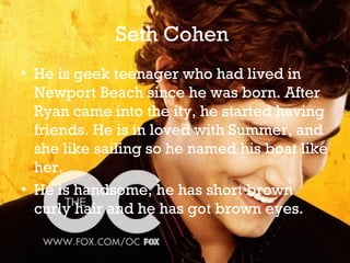 Seth Cohen
• He is geek teenager who had lived in
  Newport Beach since he was born. After
  Ryan came into the ity, he started having
  friends. He is in loved with Summer, and
  she like sailing so he named his boat like
  her.
• He is handsome, he has short brown
  curly hair and he has got brown eyes.
 