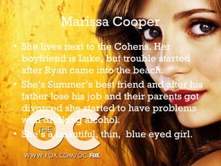 Marissa Cooper
• She lives next to the Cohens. Her
  boyfriend is Luke, but trouble started
  after Ryan came into the beach.
• She’s Summer’s best friend and after his
  father lose his job and their parents got
  divorced she started to have problems
  with drinking alcohol.
• She’s a beautiful, thin, blue eyed girl.
 