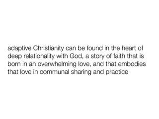 adaptive Christianity can be found in the heart of
deep relationality with God, a story of faith that is
born in an overwhelming love, and that embodies
that love in communal sharing and practice
 