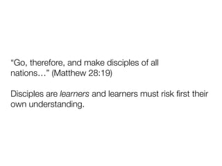“Go, therefore, and make disciples of all
nations…” (Matthew 28:19)
Disciples are learners and learners must risk ﬁrst their
own understanding.
 
