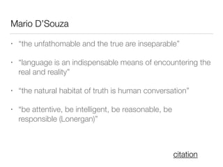 Mario D’Souza
• “the unfathomable and the true are inseparable”
• “language is an indispensable means of encountering the
real and reality”
• “the natural habitat of truth is human conversation”
• “be attentive, be intelligent, be reasonable, be
responsible (Lonergan)”
citation
 