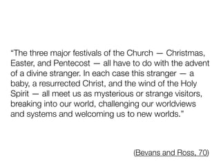 “The three major festivals of the Church — Christmas,
Easter, and Pentecost — all have to do with the advent
of a divine stranger. In each case this stranger — a
baby, a resurrected Christ, and the wind of the Holy
Spirit — all meet us as mysterious or strange visitors,
breaking into our world, challenging our worldviews
and systems and welcoming us to new worlds.”
(Bevans and Ross, 70)
 