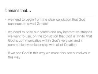 it means that…
• we need to begin from the clear conviction that God
continues to reveal Godself
• we need to base our search and any interpretive stances
we want to use, on the conviction that God is Trinity, that
God is communicative within God’s very self and in
communicative relationship with all of Creation
• if we see God in this way we must also see ourselves in
this way
 