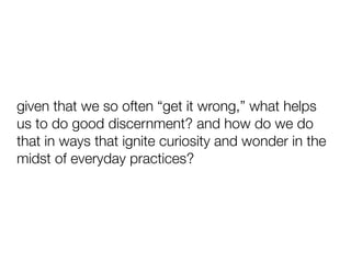given that we so often “get it wrong,” what helps
us to do good discernment? and how do we do
that in ways that ignite curiosity and wonder in the
midst of everyday practices?
 
