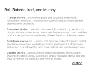 Bell, Roberts, Irani, and Murphy
• “…stock stories .. are the most public and ubiquitous in dominant,
mainstream institutions… the other story types critique and challenge their
presumption of universality
• Concealed stories … are often circulated, told and retold by people in the
margins whose experiences and aspirations they express and honor, and they
provide a perspective that is often very different from that of the mainstream
• Resistance stories are … stories, both historical and contemporary, that tell
about how people have resisted [oppression], challenged the stock stories
that support it, and fought for more equal and inclusive social arrangements
• Counter Stories … are new stories that are deliberately constructed to
challenge the stock stories, build on and amplify resistance stories, and offer
ways to interrupt the status quo and work for change”
citation
 