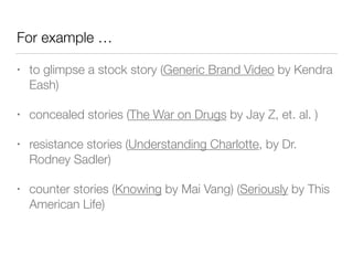 For example …
• to glimpse a stock story (Generic Brand Video by Kendra
Eash)
• concealed stories (The War on Drugs by Jay Z, et. al. )
• resistance stories (Understanding Charlotte, by Dr.
Rodney Sadler)
• counter stories (Knowing by Mai Vang) (Seriously by This
American Life)
 