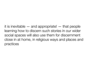 it is inevitable — and appropriate! — that people
learning how to discern such stories in our wider
social spaces will also use them for discernment
close in at home, in religious ways and places and
practices
 