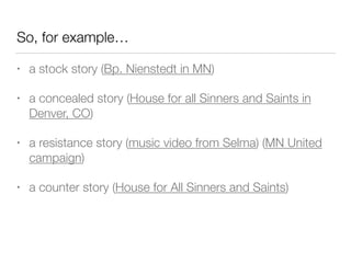 So, for example…
• a stock story (Bp. Nienstedt in MN)
• a concealed story (House for all Sinners and Saints in
Denver, CO)
• a resistance story (music video from Selma) (MN United
campaign)
• a counter story (House for All Sinners and Saints)
 