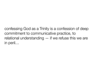confessing God as a Trinity is a confession of deep
commitment to communicative practice, to
relational understanding — if we refuse this we are
in peril…
 