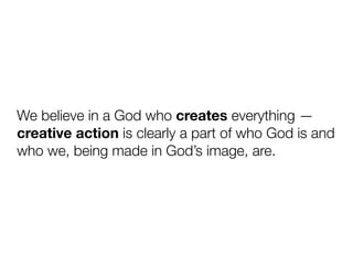 We believe in a God who creates everything —
creative action is clearly a part of who God is and
who we, being made in God’s image, are.
 