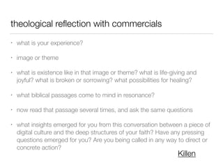 theological reﬂection with commercials
• what is your experience?
• image or theme
• what is existence like in that image or theme? what is life-giving and
joyful? what is broken or sorrowing? what possibilities for healing?
• what biblical passages come to mind in resonance?
• now read that passage several times, and ask the same questions
• what insights emerged for you from this conversation between a piece of
digital culture and the deep structures of your faith? Have any pressing
questions emerged for you? Are you being called in any way to direct or
concrete action?
Killen
 