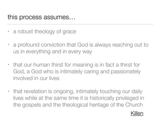 this process assumes…
• a robust theology of grace
• a profound conviction that God is always reaching out to
us in everything and in every way
• that our human thirst for meaning is in fact a thirst for
God, a God who is intimately caring and passionately
involved in our lives
• that revelation is ongoing, intimately touching our daily
lives while at the same time it is historically privileged in
the gospels and the theological heritage of the Church
Killen
 