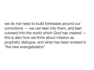 we do not need to build fortresses around our
convictions — we can lean into them, and lean
outward into the world which God has created —
this is also how we think about mission as
prophetic dialogue, and what has been evoked in
“the new evangelization”
 