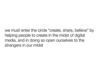 we must enter the circle “create, share, believe” by
helping people to create in the midst of digital
media, and in doing so open ourselves to the
strangers in our midst
 